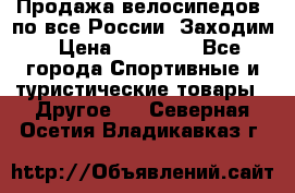 Продажа велосипедов, по все России. Заходим › Цена ­ 10 800 - Все города Спортивные и туристические товары » Другое   . Северная Осетия,Владикавказ г.
